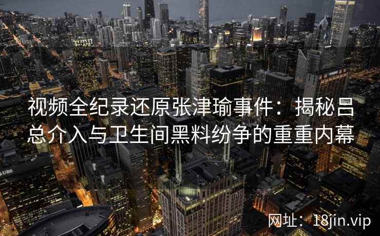 视频全纪录还原张津瑜事件：揭秘吕总介入与卫生间黑料纷争的重重内幕